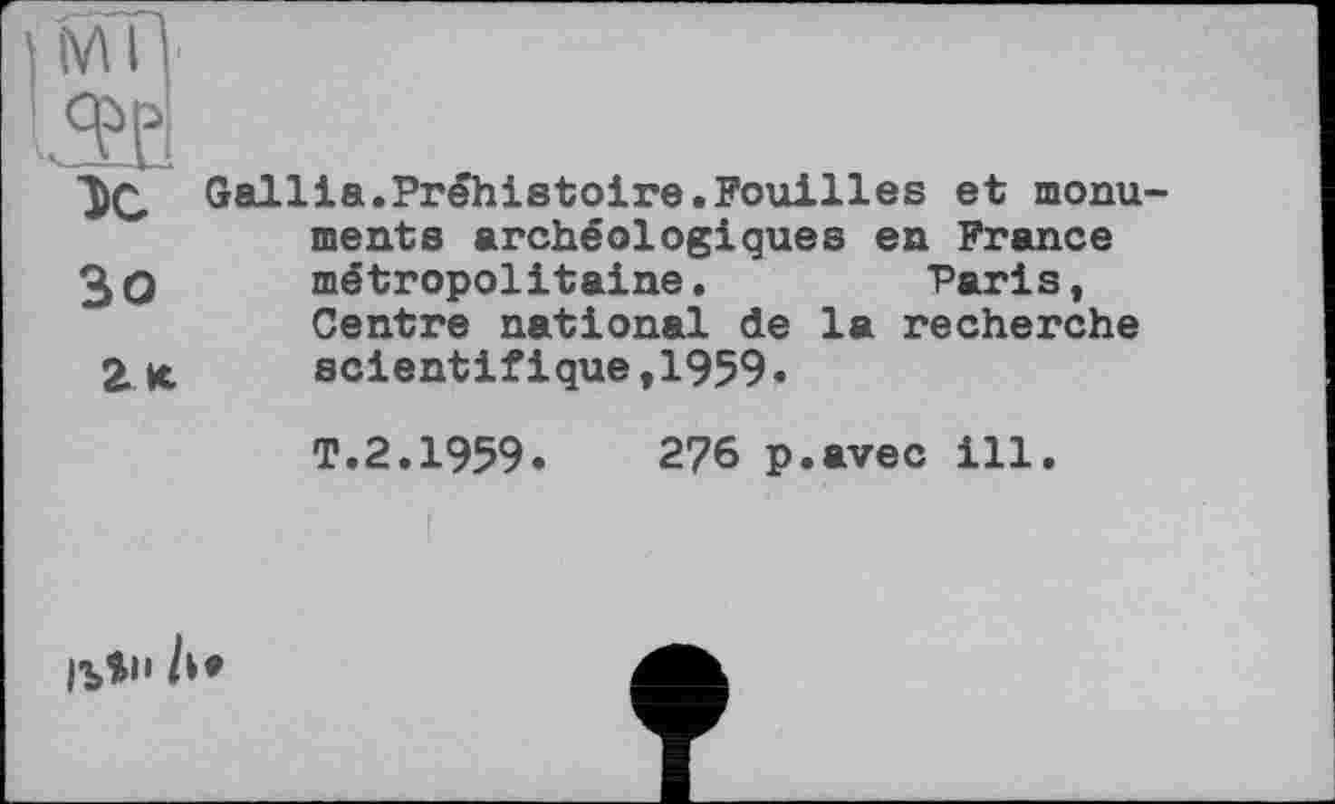 ﻿DC Gallia.Préhistoire.Fouilles et monuments archéologiques en France 3q métropolitaine.	Paris,
Centre national de la recherche scientifique,1959.
T.2.1959.	276 p.avec ill.
Ib*1' A*